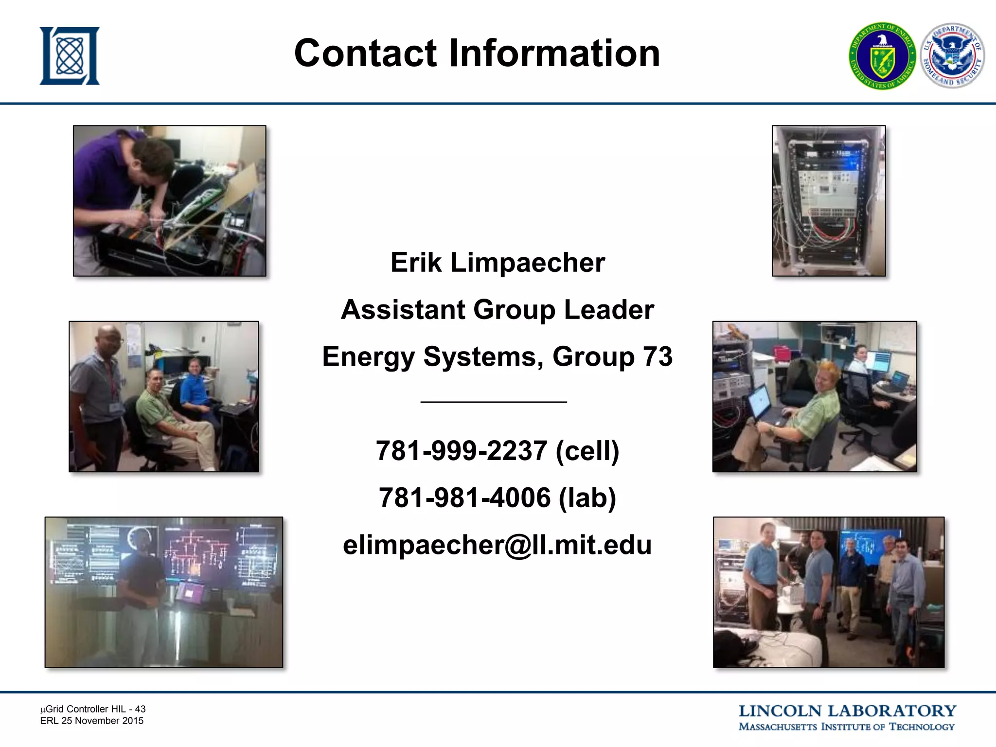 mGrid Controller HIL - 43
ERL 25 November 2015
Erik Limpaecher
Assistant Group Leader
Energy Systems, Group 73
781-999-2237 (cell)
781-981-4006 (lab)
elimpaecher@ll.mit.edu
Contact Information
 