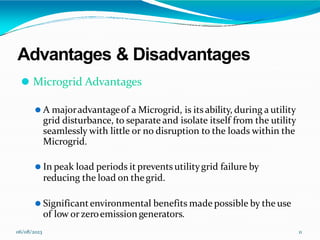 Advantages & Disadvantages
06/08/2023 11
⚫ Microgrid Advantages
⚫ A majoradvantageof a Microgrid, is itsability, during a utility
grid disturbance, to separate and isolate itself from the utility
seamlessly with little or no disruption to the loads within the
Microgrid.
⚫ In peak load periods it prevents utilitygrid failure by
reducing the load on thegrid.
⚫ Significantenvironmental benefits made possible by the use
of low orzeroemission generators.
 