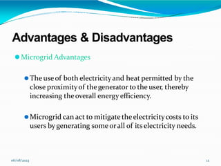 Advantages & Disadvantages
06/08/2023 12
⚫Microgrid Advantages
⚫The useof both electricityand heat permitted by the
close proximityof thegenerator to the user, thereby
increasing theoverall energy efficiency.
⚫Microgrid can act to mitigate theelectricitycosts to its
users bygenerating someorall of itselectricity needs.
 