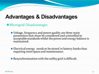 Advantages & Disadvantages
06/08/2023 13
⚫Microgrid Disadvantages
⚫ Voltage, frequency and power quality are three main
parameters that must be considered and controlled to
acceptablestandardswhilst the powerand energy balance is
maintained.
⚫ Electrical energy needs to be stored in battery banks thus
requiring morespaceand maintenance.
⚫ Resynchronization with the utilitygrid is difficult.
 