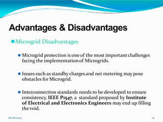 Advantages & Disadvantages
06/08/2023 14
⚫Microgrid Disadvantages
⚫ Microgrid protection is oneof the most importantchallenges
facing the implementationof Microgrids.
⚫ Issues such as standbychargesand net metering may pose
obstacles for Microgrid.
⚫ Interconnection standards needs to be developed to ensure
consistency. IEEE P1547, a standard proposed by Institute
of Electrical and Electronics Engineers may end up filling
thevoid.
 