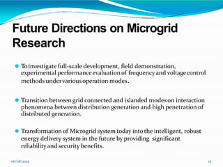 Future Directions on Microgrid
Research
06/08/2023 15
⚫ Toinvestigate full-scale development, field demonstration,
experimental performanceevaluationof frequencyand voltagecontrol
methodsundervariousoperation modes.
⚫ Transition between grid connected and islanded modeson interaction
phenomena between distribution generation and high penetration of
distributed generation.
⚫ Transformationof Microgrid system today intothe intelligent, robust
energy delivery system in the future by providing significant
reliabilityand security benefits.
 