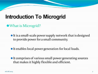Introduction To Microgrid
06/08/2023 2
⚫What is Microgrid?
⚫It isa small-scale powersupply network that is designed
to provide power fora small community
.
⚫Itenables local powergeneration for local loads.
⚫Itcomprises of various small powergenerating sources
that makes it highly flexibleand efficient.
 