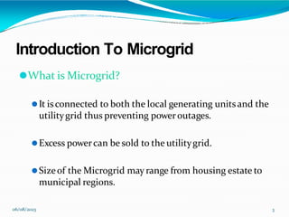Introduction To Microgrid
06/08/2023 3
⚫What is Microgrid?
⚫It isconnected to both the local generating unitsand the
utilitygrid thus preventing poweroutages.
⚫Excess powercan be sold to the utilitygrid.
⚫Sizeof the Microgrid may range from housing estate to
municipal regions.
 
