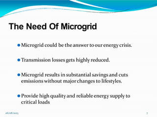 The Need Of Microgrid
06/08/2023 7
⚫Microgrid could be theanswer toourenergycrisis.
⚫Transmission losses gets highly reduced.
⚫Microgrid results in substantial savings and cuts
emissionswithout majorchanges to lifestyles.
⚫Provide high qualityand reliableenergy supply to
critical loads
 