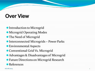 Over View
06/08/2023 1
⚫Introduction to Microgrid
⚫Microgrid Operating Modes
⚫The Need of Microgrid
⚫Interconnected Microgrids – Power Parks
⚫Environmental Aspects
⚫Conventional Grid Vs. Microgrid
⚫Advantages & Disadvantages of Microgrid
⚫Future Directionson Microgrid Research
⚫References
 