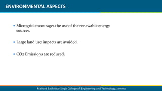 Mahant Bachitttar Singh College of Engineering and Technology, Jammu
ENVIRONMENTAL ASPECTS
 Microgrid encourages the use of the renewable energy
sources.
 Large land use impacts are avoided.
 CO2 Emissions are reduced.
 