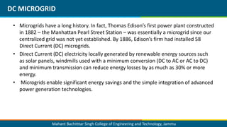 Mahant Bachitttar Singh College of Engineering and Technology, Jammu
• Microgrids have a long history. In fact, Thomas Edison’s first power plant constructed
in 1882 – the Manhattan Pearl Street Station – was essentially a microgrid since our
centralized grid was not yet established. By 1886, Edison’s firm had installed 58
Direct Current (DC) microgrids.
• Direct Current (DC) electricity locally generated by renewable energy sources such
as solar panels, windmills used with a minimum conversion (DC to AC or AC to DC)
and minimum transmission can reduce energy losses by as much as 30% or more
energy.
• Microgrids enable significant energy savings and the simple integration of advanced
power generation technologies.
DC MICROGRID
 