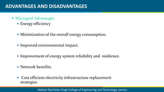 Mahant Bachitttar Singh College of Engineering and Technology, Jammu
ADVANTAGES AND DISADVANTAGES
 Microgrid Advantages
 Energy efficiency
 Minimization of the overall energy consumption.
 Improved environmental impact.
 Improvement of energy system reliability and resilience.
 Network benefits.
 Cost efficient electricity infrastructure replacement
strategies
 