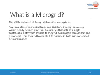 What is a Microgrid?
The US Department of Energy defines the microgrid as
‘‘a group of interconnected loads and distributed energy resources
within clearly defined electrical boundaries that acts as a single
controllable entity with respect to the grid. A microgrid can connect and
disconnect from the grid to enable it to operate in both grid-connected
or island mode”.
11/6/2020 POWER QUALITY RESEARCH GROUP 10
 