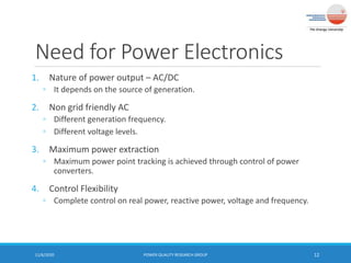 Need for Power Electronics
1. Nature of power output – AC/DC
◦ It depends on the source of generation.
2. Non grid friendly AC
◦ Different generation frequency.
◦ Different voltage levels.
3. Maximum power extraction
◦ Maximum power point tracking is achieved through control of power
converters.
4. Control Flexibility
◦ Complete control on real power, reactive power, voltage and frequency.
11/6/2020 POWER QUALITY RESEARCH GROUP 12
 