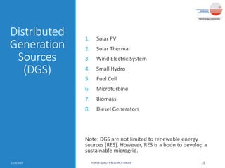 Distributed
Generation
Sources
(DGS)
1. Solar PV
2. Solar Thermal
3. Wind Electric System
4. Small Hydro
5. Fuel Cell
6. Microturbine
7. Biomass
8. Diesel Generators
Note: DGS are not limited to renewable energy
sources (RES). However, RES is a boon to develop a
sustainable microgrid.
11/6/2020 POWER QUALITY RESEARCH GROUP 13
 