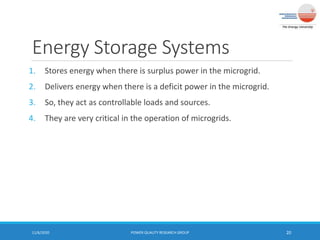Energy Storage Systems
1. Stores energy when there is surplus power in the microgrid.
2. Delivers energy when there is a deficit power in the microgrid.
3. So, they act as controllable loads and sources.
4. They are very critical in the operation of microgrids.
11/6/2020 POWER QUALITY RESEARCH GROUP 20
 