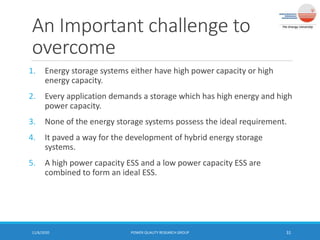 An Important challenge to
overcome
1. Energy storage systems either have high power capacity or high
energy capacity.
2. Every application demands a storage which has high energy and high
power capacity.
3. None of the energy storage systems possess the ideal requirement.
4. It paved a way for the development of hybrid energy storage
systems.
5. A high power capacity ESS and a low power capacity ESS are
combined to form an ideal ESS.
11/6/2020 POWER QUALITY RESEARCH GROUP 31
 