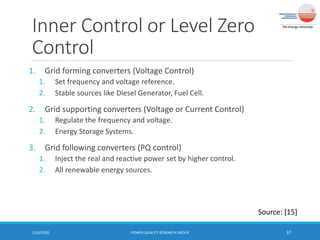 Inner Control or Level Zero
Control
1. Grid forming converters (Voltage Control)
1. Set frequency and voltage reference.
2. Stable sources like Diesel Generator, Fuel Cell.
2. Grid supporting converters (Voltage or Current Control)
1. Regulate the frequency and voltage.
2. Energy Storage Systems.
3. Grid following converters (PQ control)
1. Inject the real and reactive power set by higher control.
2. All renewable energy sources.
11/6/2020 POWER QUALITY RESEARCH GROUP 37
Source: [15]
 