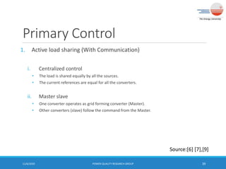 Primary Control
1. Active load sharing (With Communication)
i. Centralized control
• The load is shared equally by all the sources.
• The current references are equal for all the converters.
ii. Master slave
• One converter operates as grid forming converter (Master).
• Other converters (slave) follow the command from the Master.
11/6/2020 POWER QUALITY RESEARCH GROUP 39
Source:[6] [7],[9]
 