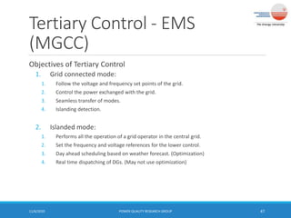 Tertiary Control - EMS
(MGCC)
11/6/2020 POWER QUALITY RESEARCH GROUP 47
Objectives of Tertiary Control
1. Grid connected mode:
1. Follow the voltage and frequency set points of the grid.
2. Control the power exchanged with the grid.
3. Seamless transfer of modes.
4. Islanding detection.
2. Islanded mode:
1. Performs all the operation of a grid operator in the central grid.
2. Set the frequency and voltage references for the lower control.
3. Day ahead scheduling based on weather forecast. (Optimization)
4. Real time dispatching of DGs. (May not use optimization)
 