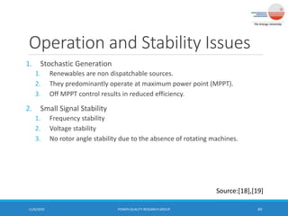 Operation and Stability Issues
1. Stochastic Generation
1. Renewables are non dispatchable sources.
2. They predominantly operate at maximum power point (MPPT).
3. Off MPPT control results in reduced efficiency.
2. Small Signal Stability
1. Frequency stability
2. Voltage stability
3. No rotor angle stability due to the absence of rotating machines.
11/6/2020 POWER QUALITY RESEARCH GROUP 49
Source:[18],[19]
 