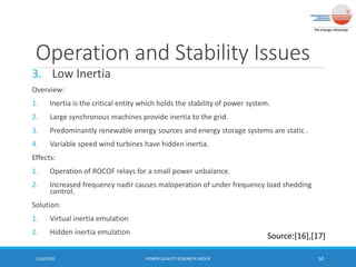 Operation and Stability Issues
3. Low Inertia
Overview:
1. Inertia is the critical entity which holds the stability of power system.
2. Large synchronous machines provide inertia to the grid.
3. Predominantly renewable energy sources and energy storage systems are static .
4. Variable speed wind turbines have hidden inertia.
Effects:
1. Operation of ROCOF relays for a small power unbalance.
2. Increased frequency nadir causes maloperation of under frequency load shedding
control.
Solution:
1. Virtual inertia emulation
2. Hidden inertia emulation
11/6/2020 POWER QUALITY RESEARCH GROUP 50
Source:[16],[17]
 
