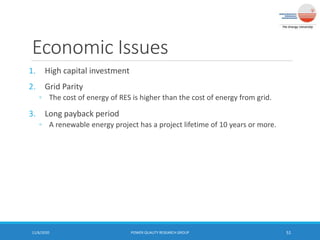 Economic Issues
1. High capital investment
2. Grid Parity
◦ The cost of energy of RES is higher than the cost of energy from grid.
3. Long payback period
◦ A renewable energy project has a project lifetime of 10 years or more.
11/6/2020 POWER QUALITY RESEARCH GROUP 51
 