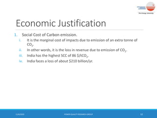 Economic Justification
1. Social Cost of Carbon emission.
i. It is the marginal cost of impacts due to emission of an extra tonne of
CO2.
ii. In other words, it is the loss in revenue due to emission of CO2.
iii. India has the highest SCC of 86 $/tCO2.
iv. India faces a loss of about $210 billion/yr.
11/6/2020 POWER QUALITY RESEARCH GROUP 52
 