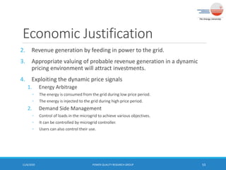 Economic Justification
2. Revenue generation by feeding in power to the grid.
3. Appropriate valuing of probable revenue generation in a dynamic
pricing environment will attract investments.
4. Exploiting the dynamic price signals
1. Energy Arbitrage
◦ The energy is consumed from the grid during low price period.
◦ The energy is injected to the grid during high price period.
2. Demand Side Management
◦ Control of loads in the microgrid to achieve various objectives.
◦ It can be controlled by microgrid controller.
◦ Users can also control their use.
11/6/2020 POWER QUALITY RESEARCH GROUP 53
 