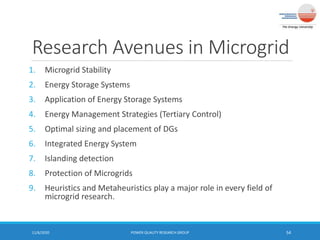 Research Avenues in Microgrid
1. Microgrid Stability
2. Energy Storage Systems
3. Application of Energy Storage Systems
4. Energy Management Strategies (Tertiary Control)
5. Optimal sizing and placement of DGs
6. Integrated Energy System
7. Islanding detection
8. Protection of Microgrids
9. Heuristics and Metaheuristics play a major role in every field of
microgrid research.
11/6/2020 POWER QUALITY RESEARCH GROUP 54
 