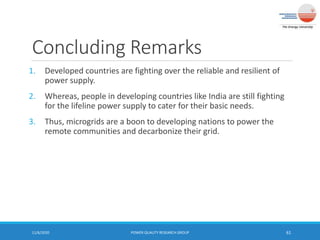 Concluding Remarks
1. Developed countries are fighting over the reliable and resilient of
power supply.
2. Whereas, people in developing countries like India are still fighting
for the lifeline power supply to cater for their basic needs.
3. Thus, microgrids are a boon to developing nations to power the
remote communities and decarbonize their grid.
11/6/2020 POWER QUALITY RESEARCH GROUP 61
 