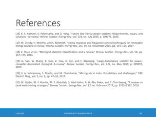 References
[16] K. S. Ratnam, K. Palanisamy, and G. Yang, “Future low-inertia power systems: Requirements, issues, and
solutions - A review,” Renew. Sustain. Energy Rev., vol. 124, no. July 2019, p. 109773, 2020.
[17] M. Dreidy, H. Mokhlis, and S. Mekhilef, “Inertia response and frequency control techniques for renewable
energy sources: A review,” Renew. Sustain. Energy Rev., vol. 69, no. November 2016, pp. 144–155, 2017.
[18] Z. Shuai et al., “Microgrid stability: Classification and a review,” Renew. Sustain. Energy Rev., vol. 58, pp.
167–179, 2016.
[19] G. San, W. Zhang, X. Guo, C. Hua, H. Xin, and F. Blaabjerg, “Large-disturbance stability for power-
converter-dominated microgrid: A review,” Renew. Sustain. Energy Rev., vol. 127, no. May 2019, p. 109859,
2020.
[20] V. A. Subramony, S. Doolla, and M. Chandorkar, “Microgrids in India: Possibilities and challenges,” IEEE
Electrif. Mag., vol. 5, no. 2, pp. 47–55, 2017.
[21] M. Uddin, M. F. Romlie, M. F. Abdullah, S. Abd Halim, A. H. Abu Bakar, and T. Chia Kwang, “A review on
peak load shaving strategies,” Renew. Sustain. Energy Rev., vol. 82, no. February 2017, pp. 3323–3332, 2018.
11/6/2020 POWER QUALITY RESEARCH GROUP 64
 