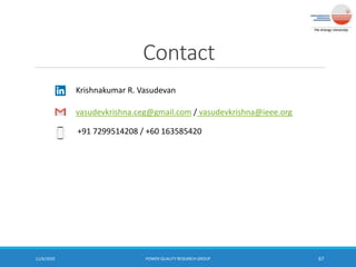 Contact
11/6/2020 POWER QUALITY RESEARCH GROUP 67
Krishnakumar R. Vasudevan
vasudevkrishna.ceg@gmail.com / vasudevkrishna@ieee.org
+91 7299514208 / +60 163585420
 
