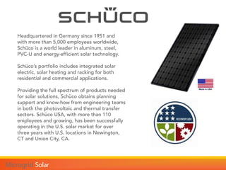 Headquartered in Germany since 1951 and
with more than 5,000 employees worldwide,
Schüco is a world leader in aluminum, steel,
PVC-U and energy-efficient solar technology.
Schüco’s portfolio includes integrated solar
electric, solar heating and racking for both
residential and commercial applications.
Providing the full spectrum of products needed
for solar solutions, Schüco obtains planning
support and know-how from engineering teams
in both the photovoltaic and thermal transfer
sectors. Schüco USA, with more than 110
employees and growing, has been successfully
operating in the U.S. solar market for over
three years with U.S. locations in Newington,
CT and Union City, CA.
 