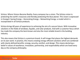 Schüco: Where Visions Become Reality. Every company has a vision. The Schüco vision is:
protecting the earth’s resources and thereby protecting the blue planet. This vision is expressed
in Energy3: Saving Energy – Generating Energy – Networking Energy: a model which is
incorporated in all Schüco products.
Schüco brings 60 years of experience to achieving the aim of a secure future. With innovative
solutions in the fields of windows, façades, and solar products. And with a customer focus which
has made the company the best-known and also the most reliable brand in the building
industry.
This also means that Schüco is a premium brand. A self-image that places the highest demands
on its own work. In practice, this means creating energy-efficient solutions which are combined
with clearly defined benefits: energy, security, comfort, and design. This means declaring a
belief in values of excellence, innovation, partnership, and responsibility which are lived every
day as the company philosophy.
 