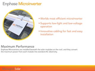 Maximum Performance
Enphase Microverters are installed beneath the solar modules on the roof, and they convert
the maximum power from each module into standard AC electricity.
Enphase Microinverter
 Worlds most efficient microinverter
 Supports low-light and low-voltage
operation
 Innovative cabling for fast and easy
installation
 