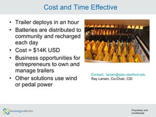 Cost and Time Effective Trailer deploys in an hour Batteries are distributed to community and recharged each day Cost = $14K USD Business opportunities for entrepreneurs to own and manage trailers Other solutions use wind or pedal power Contact:  larsen@slac.stanford.edu Ray Larsen, Co-Chair, CSI  Proprietary and Confidential 