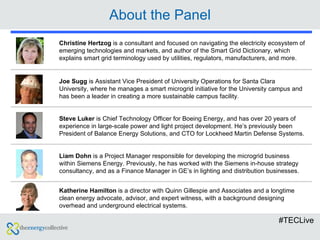 About the Panel #TECLive Christine Hertzog  is a consultant and focused on navigating the electricity ecosystem of emerging technologies and markets, and author of the Smart Grid Dictionary, which explains smart grid terminology used by utilities, regulators, manufacturers, and more. Joe Sugg  is Assistant Vice President of University Operations for Santa Clara University, where he manages a smart microgrid initiative for the University campus and has been a leader in creating a more sustainable campus facility. Steve Luker  is Chief Technology Officer for Boeing Energy, and has over 20 years of experience in large-scale power and light project development. He’s previously been President of Balance Energy Solutions, and CTO for Lockheed Martin Defense Systems. Liam Dohn  is a Project Manager responsible for developing the microgrid business within Siemens Energy. Previously, he has worked with the Siemens in-house strategy consultancy, and as a Finance Manager in GE’s in lighting and distribution businesses. Katherine Hamilton  is a director with Quinn Gillespie and Associates and a longtime clean energy advocate, advisor, and expert witness, with a background designing overhead and underground electrical systems. 