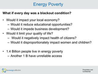 Energy Poverty What if every day was a blackout condition? Would it impact your local economy? Would it reduce educational opportunities? Would it impede business development? Would it limit your quality of life?  Would it negatively impact health of citizens? Would it disproportionately impact women and children?  1.4 Billion people live in energy poverty Another 1 B have unreliable access Proprietary and Confidential 