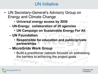 UN Initiative UN Secretary-General’s Advisory Group on Energy and Climate Change  Universal energy access by 2030 UN-Energy:  collaboration of 20 agencies  UN Campaign on Sustainable Energy For All UN Foundation Responsible for education and public/private partnerships MicroGrids Work Group Build a practitioner network focused on addressing the barriers to achieving the project goals Proprietary and Confidential 