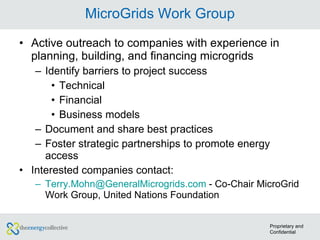 MicroGrids Work Group Active outreach to companies with experience in planning, building, and financing microgrids Identify barriers to project success Technical Financial Business models Document and share best practices Foster strategic partnerships to promote energy access Interested companies contact: [email_address]  - Co-Chair MicroGrid Work Group, United Nations Foundation Proprietary and Confidential 