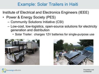 Example: Solar Trailers in Haiti Institute of Electrical and Electronics Engineers (IEEE) Power & Energy Society (PES) Community Solutions Initiative (CSI) Low-cost, low-logistics, open-source solutions for electricity generation and distribution Solar Trailer:  charges 12V batteries for single-purpose use Proprietary and Confidential 