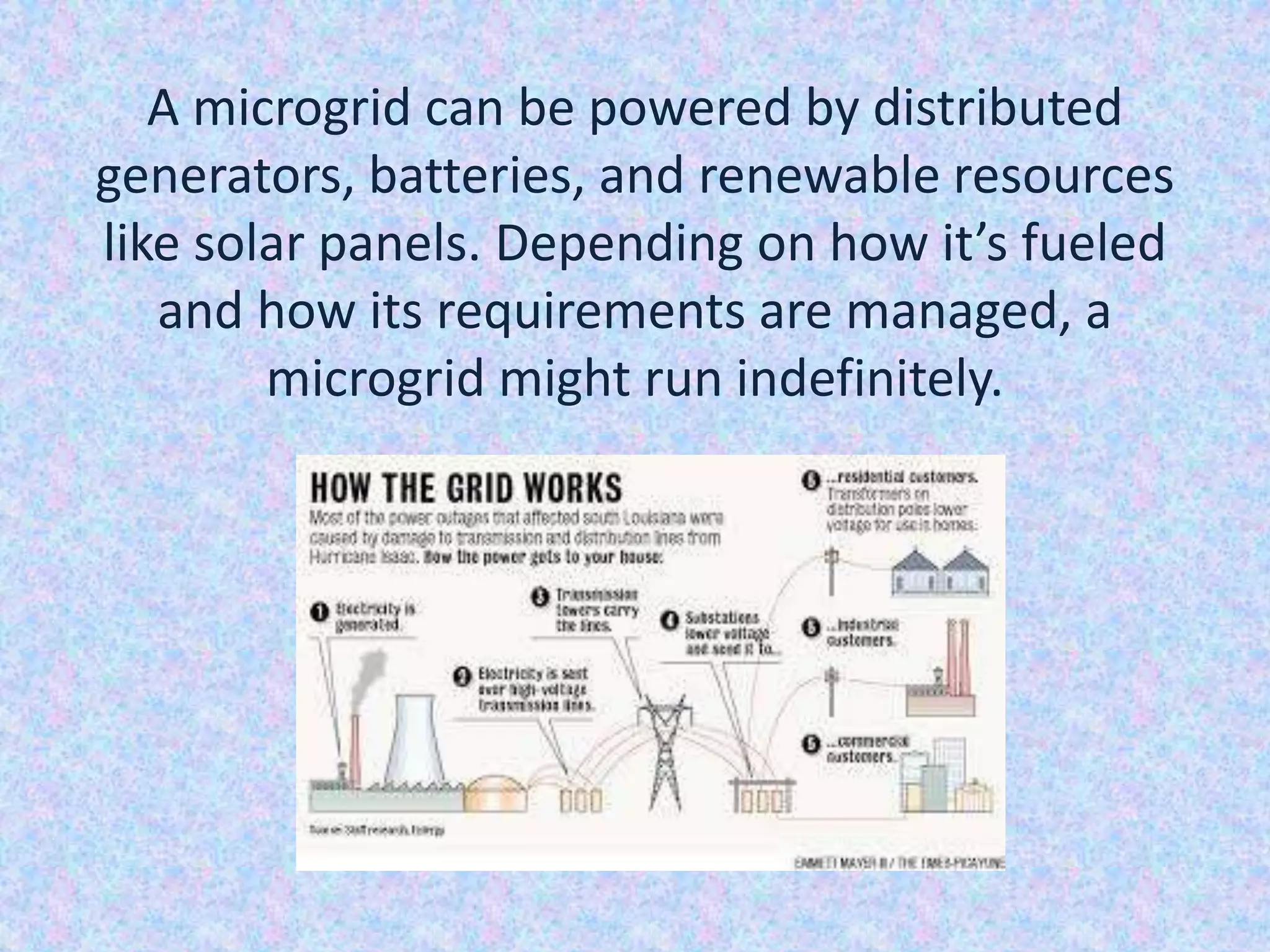 A microgrid can be powered by distributed
generators, batteries, and renewable resources
like solar panels. Depending on how it’s fueled
and how its requirements are managed, a
microgrid might run indefinitely.
 