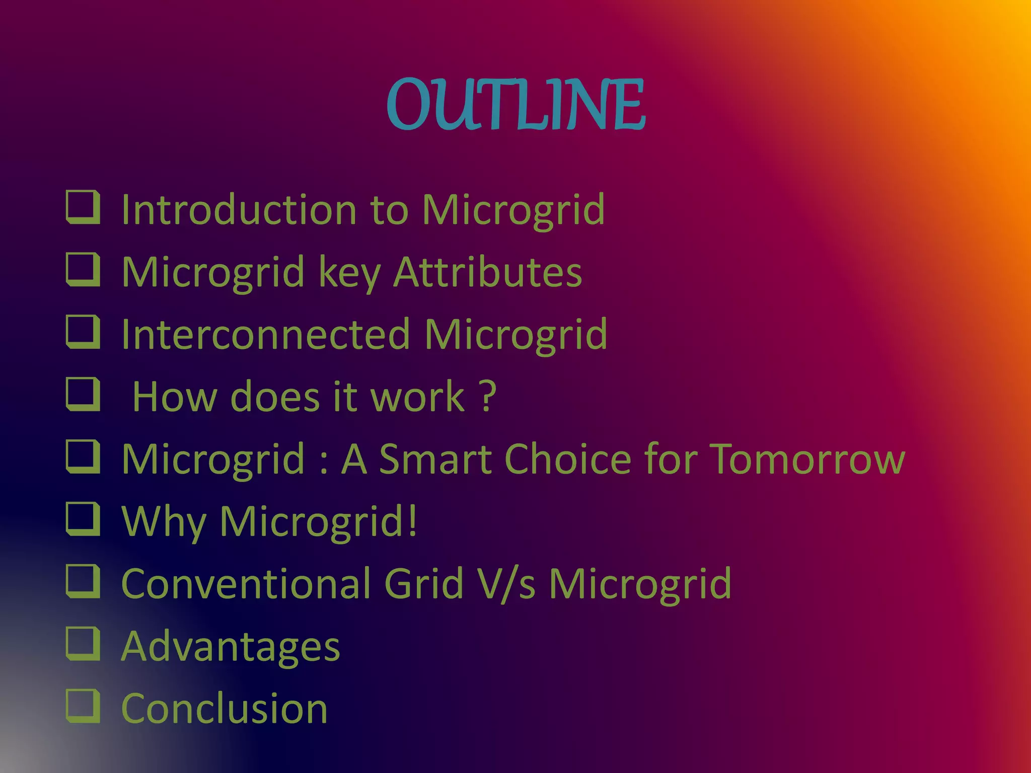 OUTLINE
 Introduction to Microgrid
 Microgrid key Attributes
 Interconnected Microgrid
 How does it work ?
 Microgrid : A Smart Choice for Tomorrow
 Why Microgrid!
 Conventional Grid V/s Microgrid
 Advantages
 Conclusion
 