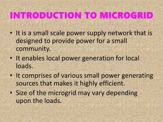 INTRODUCTION TO MICROGRID
• It is a small scale power supply network that is
designed to provide power for a small
community.
• It enables local power generation for local
loads.
• It comprises of various small power generating
sources that makes it highly efficient.
• Size of the microgrid may vary depending
upon the loads.
 