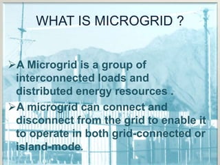WHAT IS MICROGRID ?
A Microgrid is a group of
interconnected loads and
distributed energy resources .
A microgrid can connect and
disconnect from the grid to enable it
to operate in both grid-connected or
island-mode.
 