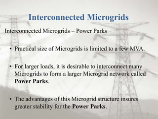 Interconnected Microgrids
Interconnected Microgrids – Power Parks
• Practical size of Microgrids is limited to a few MVA.
• For larger loads, it is desirable to interconnect many
Microgrids to form a larger Microgrid network called
Power Parks.
• The advantages of this Microgrid structure insures
greater stability for the Power Parks.
8
 