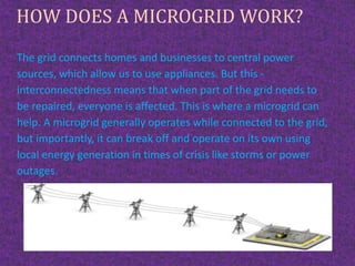 HOW DOES A MICROGRID WORK?
The grid connects homes and businesses to central power
sources, which allow us to use appliances. But this -
interconnectedness means that when part of the grid needs to
be repaired, everyone is affected. This is where a microgrid can
help. A microgrid generally operates while connected to the grid,
but importantly, it can break off and operate on its own using
local energy generation in times of crisis like storms or power
outages.
 