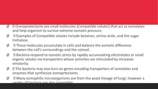 Ø Osmoprotectants are small molecules (Compatible solutes) that act as osmolytes
and help organism to survive extreme osmotic pressure.
Ø Examples of Compatible solutes include betaines, amino acids, and the sugar
trehalose.
Ø These molecules accumulate in cells and balance the osmotic difference
between the cell’s surroundings and the cytosol.
Ø Bacteria respond to osmotic stress by rapidly accumulating electrolytes or small
organic solutes via transporters whose activities are stimulated by increases
omolarity.
Ø The bacteria may also turn on genes encoding transporters of osmolytes and
enzymes that synthesize osmoprtectants.
Ø Many osmophilic microorganisms are from the yeast lineage of fungi, however a
variety of bacteria are also osmophilic.
 