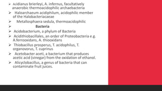  Acidianus brierleyi, A. infernus, facultatively
anaerobic thermoacidophilic archaebacteria
 Haloarchaeum acidiphilum, acidophilic member
of the Halobacteriacaeae
 Metallosphaera sedula, thermoacidophilic
 Bacteria
 Acidobacterium, a phylum of Bacteria
 Acidithiobacillales, an order of Proteobacteria e.g.
A.ferrooxidans, A. thiooxidans
 Thiobacillus prosperus, T. acidophilus, T.
organovorus, T. cuprinus
 Acetobacter aceti, a bacterium that produces
acetic acid (vinegar) from the oxidation of ethanol.
 Alicyclobacillus, a genus of bacteria that can
contaminate fruit juices.
 