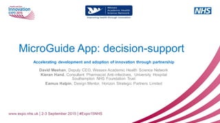 MicroGuide App: decision-support
Accelerating development and adoption of innovation through partnership
David Meehan, Deputy CEO, Wessex Academic Health Science Network
Kieran Hand, Consultant Pharmacist Anti-infectives, University Hospital
Southampton NHS Foundation Trust
Eamus Halpin, Design Mentor, Horizon Strategic Partners Limited
 