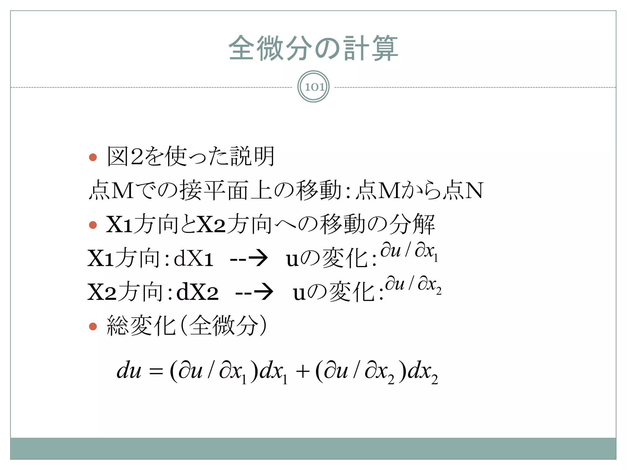 全微分の計算
                    101




 図２を使った説明
点Ｍでの接平面上の移動：点Ｍから点Ｎ
 X1方向とX2方向への移動の分解
X1方向：ｄＸ1 -- uの変化：∂u / ∂x1
X2方向：dX2 -- uの変化：∂u / ∂x2
 総変化（全微分）

 du =∂u / ∂x1 )dx1 + (∂u / ∂x2 )dx2
     (
 
