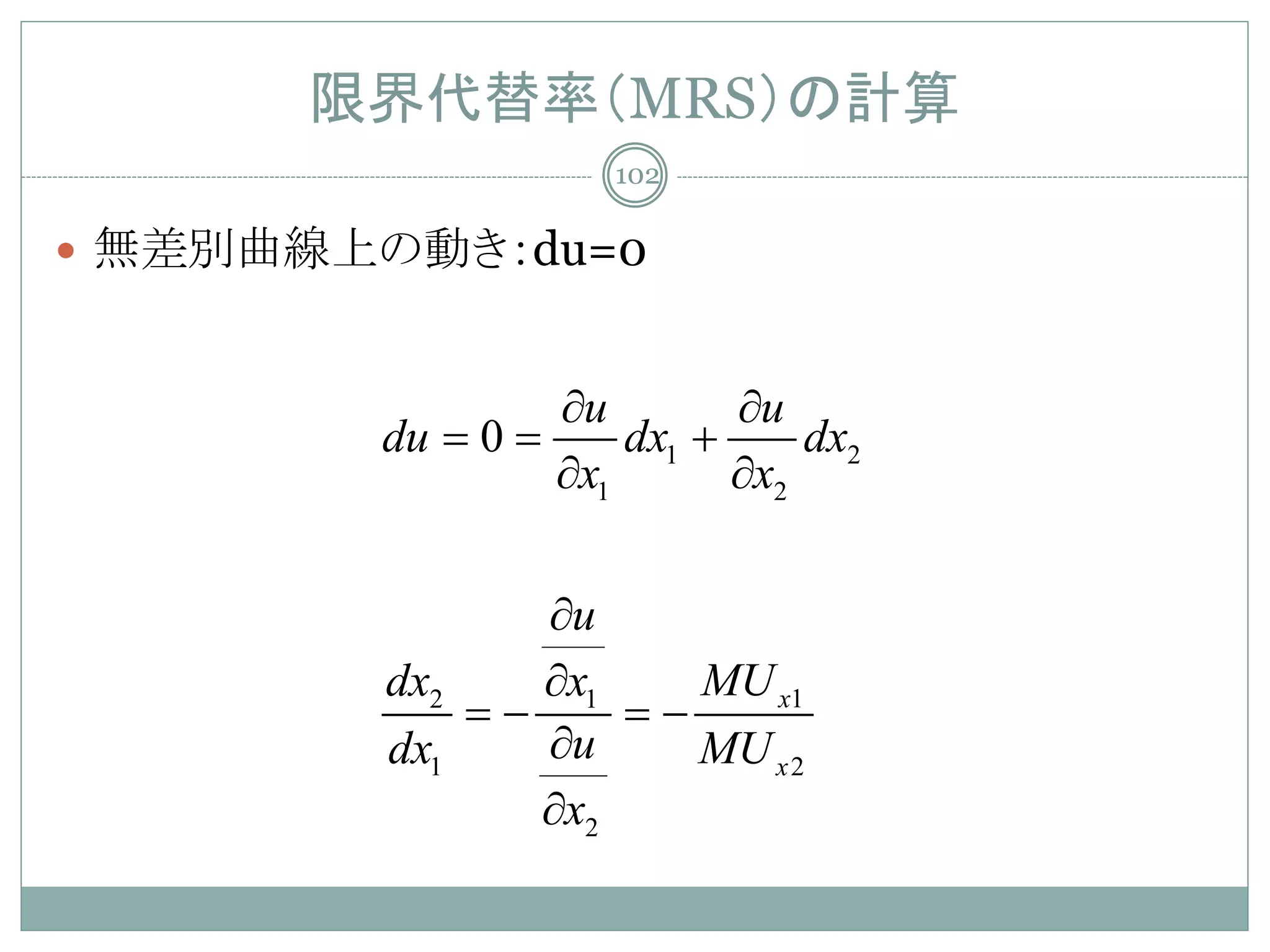 限界代替率（MRS）の計算
                   102

 無差別曲線上の動き：du=0


               ∂u        ∂u
        du= 0=     dx1 +     dx2
               ∂x1       ∂x2


              ∂u
        dx2   ∂x1   MU x1
            = =
            −     −
        dx1   ∂u    MU x 2
              ∂x2
 